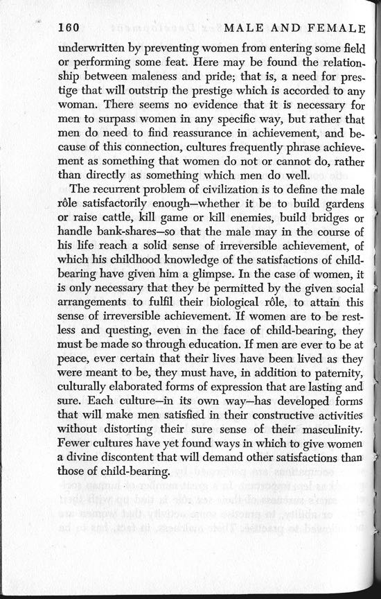 The recurrent problem of civilisation is to define the male role satisfactorily enough  whether it be to build gardens or raise cattle, kill game or kill enemies, build bridges or handle bank-shares  so that the male may in the course of his life reach a solid sense of irreversible achievement, of which his childhood knowledge of the satisfactions of childbearing have given him a glimpse. . . . Each culture  in its own way  has developed forms that will make men satisfied in their constructive activities without distorting their sure sense of their masculinity. Fewer cultures have yet found ways in which to give women a divine discontent that will demand other satisfactions than those of child-bearing. Margaret Mead, 1949